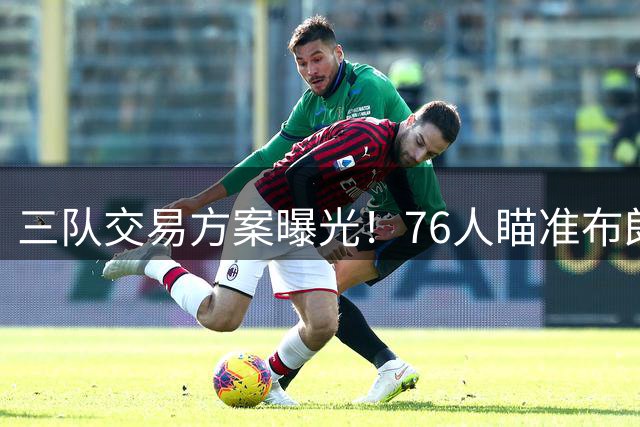 三队交易方案曝光！76人瞄准布朗尼引发热议