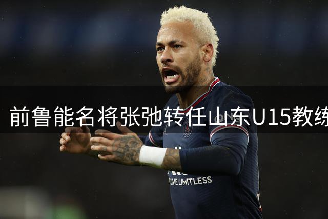 前鲁能名将张弛转任山东U15教练，青训事业再出发
