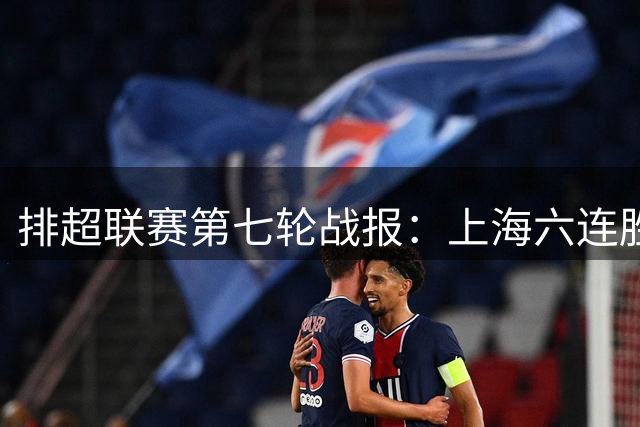 排超联赛第七轮战报：上海六连胜领跑 北京力挫河北