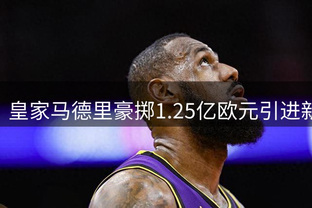 皇家马德里豪掷1.25亿欧元引进新前锋，维尼修斯续约至2032年