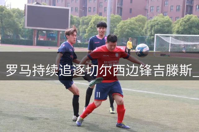 罗马持续追逐切尔西边锋吉滕斯 首轮报价遭拒后仍未放弃