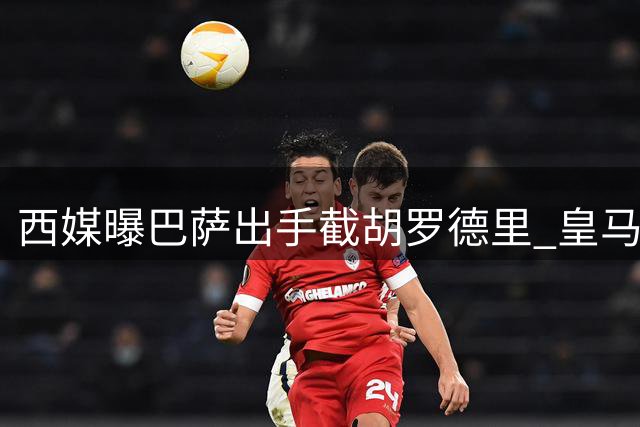西媒曝巴萨出手截胡罗德里 皇马曼城仅1000万欧差价