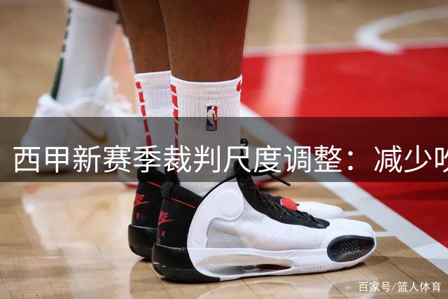 西甲新赛季裁判尺度调整：减少吹罚轻微接触以提升比赛流畅度