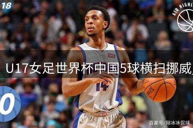 U17女足世界杯中国5球横扫挪威 下轮迎战美国劲旅